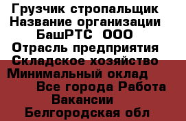 Грузчик-стропальщик › Название организации ­ БашРТС, ООО › Отрасль предприятия ­ Складское хозяйство › Минимальный оклад ­ 17 000 - Все города Работа » Вакансии   . Белгородская обл.